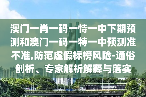 澳門一肖一碼一恃一中下期預測和澳門一碼一特一中預測準不準,防范虛假標榜風險-通俗剖析、專家解析解釋與落實
