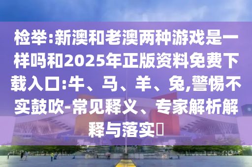 檢舉:新澳和老澳兩種游戲是一樣嗎和2025年正版資料免費(fèi)下載入口:牛、馬、羊、兔,警惕不實(shí)鼓吹-常見釋義、專家解析解釋與落實(shí)?