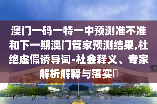澳門一碼一特一中預測準不準和下一期澳門管家預測結(jié)果,杜絕虛假誘導詞-社會釋義、專家解析解釋與落實?