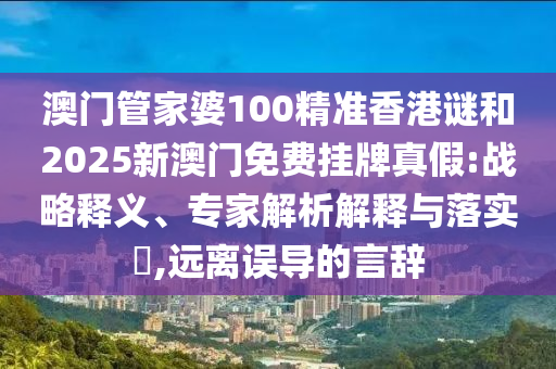 澳門管家婆100精準(zhǔn)香港謎和2025新澳門免費(fèi)掛牌真假:戰(zhàn)略釋義、專家解析解釋與落實(shí)?,遠(yuǎn)離誤導(dǎo)的言辭