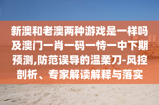 新澳和老澳兩種游戲是一樣嗎及澳門一肖一碼一恃一中下期預(yù)測,防范誤導(dǎo)的溫柔刀-風(fēng)控剖析、專家解讀解釋與落實(shí)