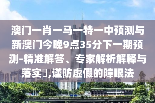 澳門一肖一馬一特一中預(yù)測與新澳門今晚9點(diǎn)35分下一期預(yù)測-精準(zhǔn)解答、專家解析解釋與落實(shí)?,謹(jǐn)防虛假的障眼法