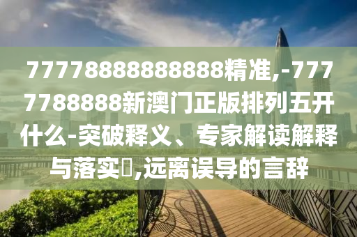 77778888888888精準,-7777788888新澳門正版排列五開什么-突破釋義、專家解讀解釋與落實?,遠離誤導(dǎo)的言辭