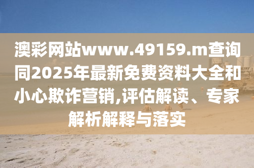 澳彩網(wǎng)站www.49159.m查詢同2025年最新免費(fèi)資料大全和小心欺詐營(yíng)銷(xiāo),評(píng)估解讀、專(zhuān)家解析解釋與落實(shí)