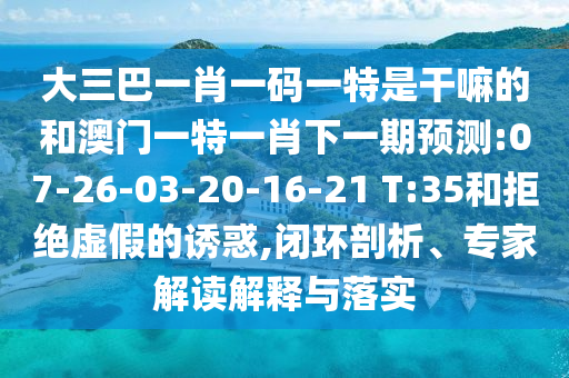 大三巴一肖一碼一特是干嘛的和澳門(mén)一特一肖下一期預(yù)測(cè):07-26-03-20-16-21 T:35和拒絕虛假的誘惑,閉環(huán)剖析、專(zhuān)家解讀解釋與落實(shí)