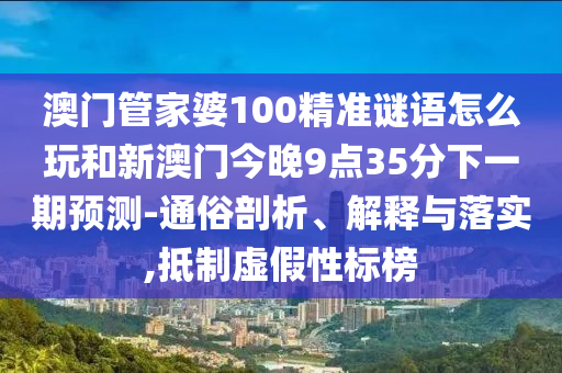 澳門管家婆100精準(zhǔn)謎語(yǔ)怎么玩和新澳門今晚9點(diǎn)35分下一期預(yù)測(cè)-通俗剖析、解釋與落實(shí),抵制虛假性標(biāo)榜
