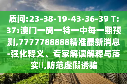 質(zhì)問(wèn):23-38-19-43-36-39 T:37:澳門(mén)一碼一特一中每一期預(yù)測(cè),7777788888精準(zhǔn)最新消息-強(qiáng)化釋義、專(zhuān)家解讀解釋與落實(shí)?,防范虛假誘騙
