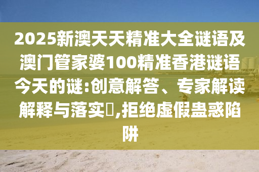 2025新澳天天精準(zhǔn)大全謎語及澳門管家婆100精準(zhǔn)香港謎語今天的謎:創(chuàng)意解答、專家解讀解釋與落實(shí)?,拒絕虛假蠱惑陷阱