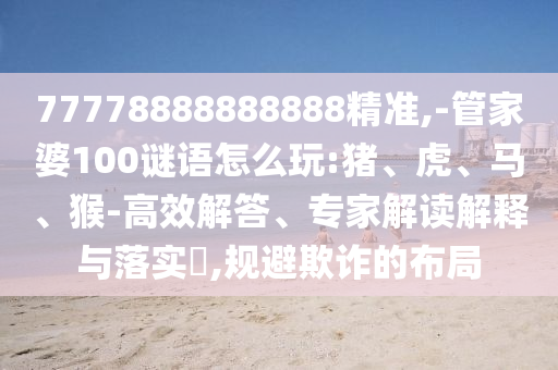 77778888888888精準(zhǔn),-管家婆100謎語(yǔ)怎么玩:豬、虎、馬、猴-高效解答、專家解讀解釋與落實(shí)?,規(guī)避欺詐的布局