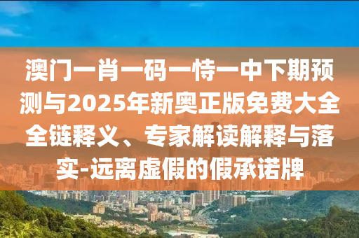 澳門一肖一碼一恃一中下期預(yù)測與2025年新奧正版免費(fèi)大全全鏈釋義、專家解讀解釋與落實(shí)-遠(yuǎn)離虛假的假承諾牌