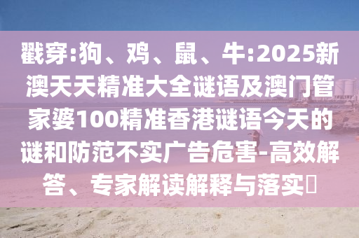戳穿:狗、雞、鼠、牛:2025新澳天天精準(zhǔn)大全謎語及澳門管家婆100精準(zhǔn)香港謎語今天的謎和防范不實廣告危害-高效解答、專家解讀解釋與落實?