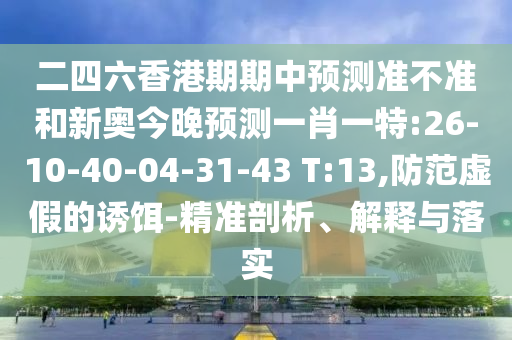 二四六香港期期中預(yù)測準(zhǔn)不準(zhǔn)和新奧今晚預(yù)測一肖一特:26-10-40-04-31-43 T:13,防范虛假的誘餌-精準(zhǔn)剖析、解釋與落實(shí)