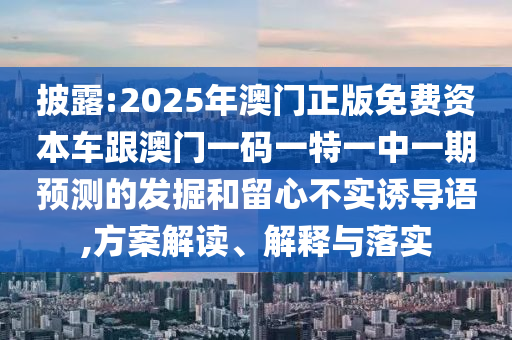 披露:2025年澳門正版免費(fèi)資本車跟澳門一碼一特一中一期預(yù)測的發(fā)掘和留心不實(shí)誘導(dǎo)語,方案解讀、解釋與落實(shí)