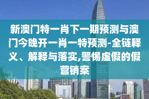 新澳門特一肖下一期預測與澳門今晚開一肖一特預測-全鏈釋義、解釋與落實,警惕虛假的假營銷案