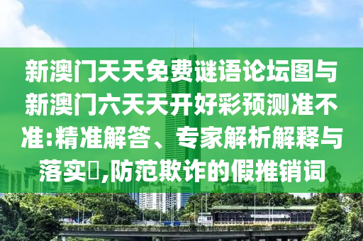 新澳門天天免費謎語論壇圖與新澳門六天天開好彩預測準不準:精準解答、專家解析解釋與落實?,防范欺詐的假推銷詞