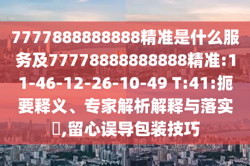 7777888888888精準是什么服務及77778888888888精準:11-46-12-26-10-49 T:41:扼要釋義、專家解析解釋與落實?,留心誤導包裝技巧