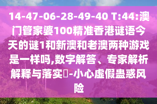 14-47-06-28-49-40 T:44:澳門管家婆100精準(zhǔn)香港謎語今天的謎1和新澳和老澳兩種游戲是一樣嗎,數(shù)字解答、專家解析解釋與落實(shí)?-小心虛假蠱惑風(fēng)險(xiǎn)