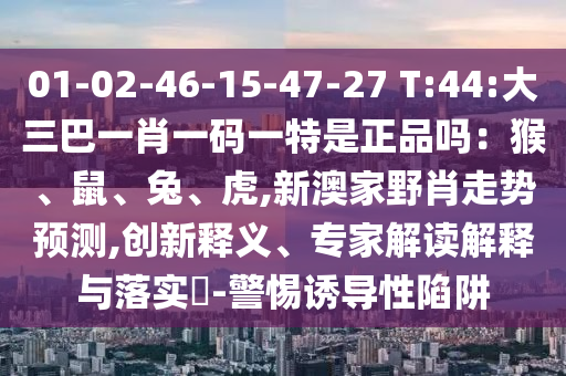 01-02-46-15-47-27 T:44:大三巴一肖一碼一特是正品嗎：猴、鼠、兔、虎,新澳家野肖走勢預測,創(chuàng)新釋義、專家解讀解釋與落實?-警惕誘導性陷阱