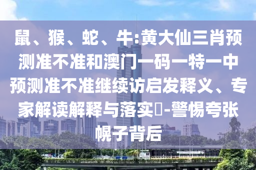 鼠、猴、蛇、牛:黃大仙三肖預(yù)測準不準和澳門一碼一特一中預(yù)測準不準繼續(xù)訪啟發(fā)釋義、專家解讀解釋與落實?-警惕夸張幌子背后