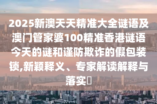 2025新澳天天精準(zhǔn)大全謎語及澳門管家婆100精準(zhǔn)香港謎語今天的謎和謹(jǐn)防欺詐的假包裝鎖,新穎釋義、專家解讀解釋與落實(shí)?