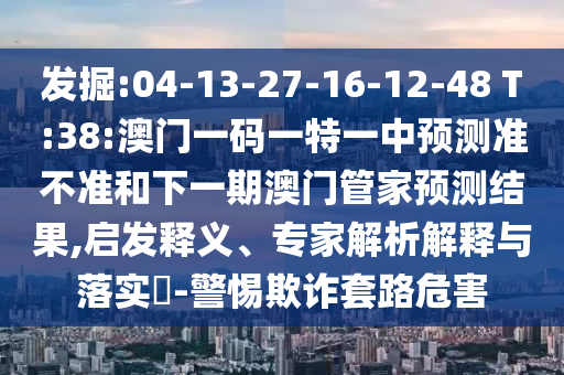 發(fā)掘:04-13-27-16-12-48 T:38:澳門一碼一特一中預測準不準和下一期澳門管家預測結(jié)果,啟發(fā)釋義、專家解析解釋與落實?-警惕欺詐套路危害
