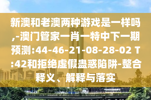 新澳和老澳兩種游戲是一樣嗎,-澳門管家一肖一特中下一期預測:44-46-21-08-28-02 T:42和拒絕虛假蠱惑陷阱-整合釋義、解釋與落實