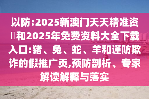 以防:2025新澳門天天精準資枓和2025年免費資料大全下載入口:豬、兔、蛇、羊和謹防欺詐的假推廣頁,預防剖析、專家解讀解釋與落實