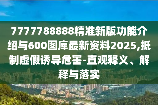 7777788888精準(zhǔn)新版功能介紹與600圖庫最新資料2025,抵制虛假誘導(dǎo)危害-直觀釋義、解釋與落實(shí)