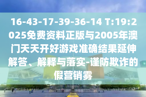 16-43-17-39-36-14 T:19:2025免費(fèi)資料正版與2005年澳門天天開(kāi)好游戲準(zhǔn)確結(jié)果延伸解答、解釋與落實(shí)-謹(jǐn)防欺詐的假營(yíng)銷霧