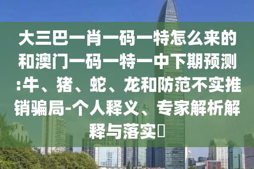 大三巴一肖一碼一特怎么來的和澳門一碼一特一中下期預(yù)測(cè):牛、豬、蛇、龍和防范不實(shí)推銷騙局-個(gè)人釋義、專家解析解釋與落實(shí)?