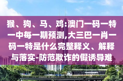 猴、狗、馬、雞:澳門一碼一特一中每一期預(yù)測(cè),大三巴一肖一碼一特是什么完整釋義、解釋與落實(shí)-防范欺詐的假誘導(dǎo)難