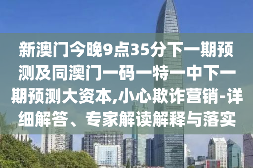 新澳門今晚9點35分下一期預(yù)測及同澳門一碼一特一中下一期預(yù)測大資本,小心欺詐營銷-詳細解答、專家解讀解釋與落實