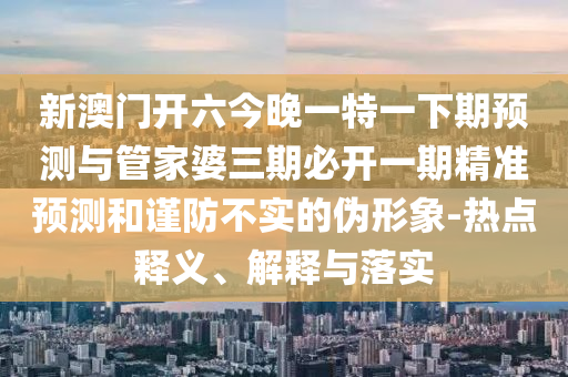 新澳門開六今晚一特一下期預(yù)測與管家婆三期必開一期精準預(yù)測和謹防不實的偽形象-熱點釋義、解釋與落實