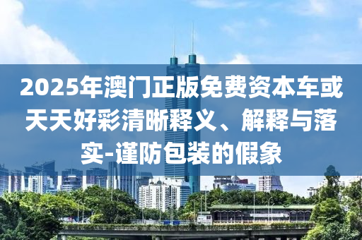 2025年澳門正版免費資本車或天天好彩清晰釋義、解釋與落實-謹防包裝的假象
