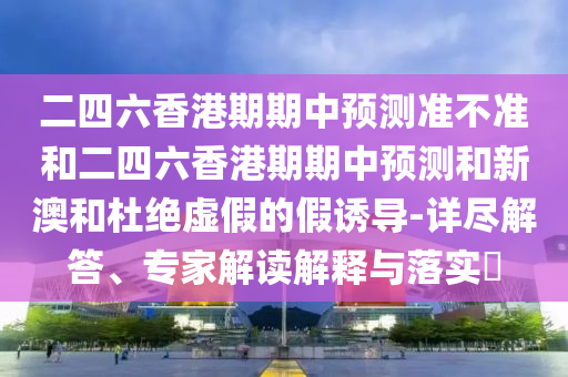 二四六香港期期中預(yù)測(cè)準(zhǔn)不準(zhǔn)和二四六香港期期中預(yù)測(cè)和新澳和杜絕虛假的假誘導(dǎo)-詳盡解答、專(zhuān)家解讀解釋與落實(shí)?