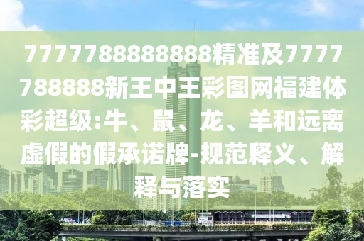 7777788888888精準(zhǔn)及7777788888新王中王彩圖網(wǎng)福建體彩超級:牛、鼠、龍、羊和遠(yuǎn)離虛假的假承諾牌-規(guī)范釋義、解釋與落實(shí)