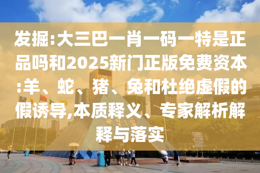 發(fā)掘:大三巴一肖一碼一特是正品嗎和2025新門正版免費(fèi)資本:羊、蛇、豬、兔和杜絕虛假的假誘導(dǎo),本質(zhì)釋義、專家解析解釋與落實(shí)