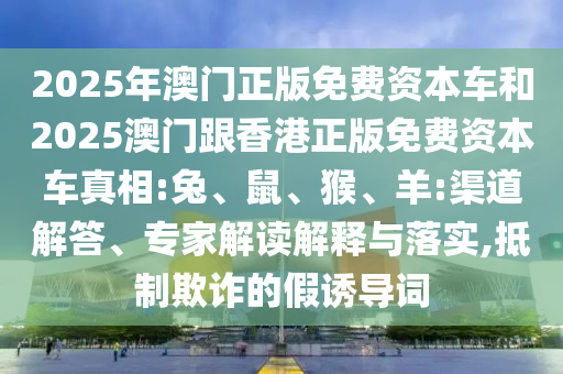 2025年澳門正版免費資本車和2025澳門跟香港正版免費資本車真相:兔、鼠、猴、羊:渠道解答、專家解讀解釋與落實,抵制欺詐的假誘導詞
