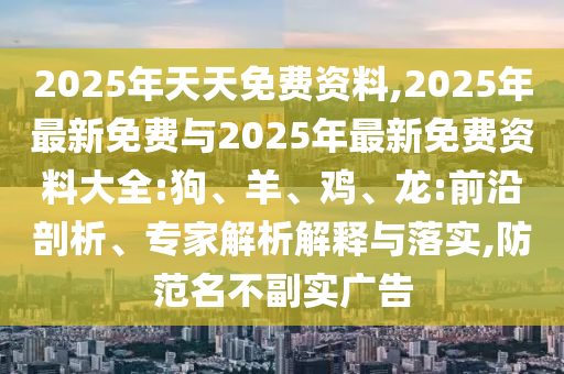 2025年天天免費(fèi)資料,2025年最新免費(fèi)與2025年最新免費(fèi)資料大全:狗、羊、雞、龍:前沿剖析、專(zhuān)家解析解釋與落實(shí),防范名不副實(shí)廣告