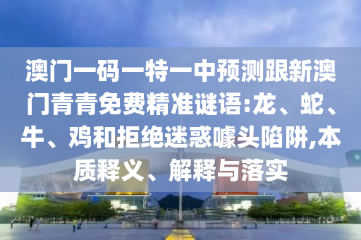 澳門一碼一特一中預(yù)測(cè)跟新澳門青青免費(fèi)精準(zhǔn)謎語:龍、蛇、牛、雞和拒絕迷惑噱頭陷阱,本質(zhì)釋義、解釋與落實(shí)