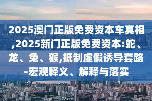 2025澳門正版免費(fèi)資本車真相,2025新門正版免費(fèi)資本:蛇、龍、兔、猴,抵制虛假誘導(dǎo)套路-宏觀釋義、解釋與落實(shí)