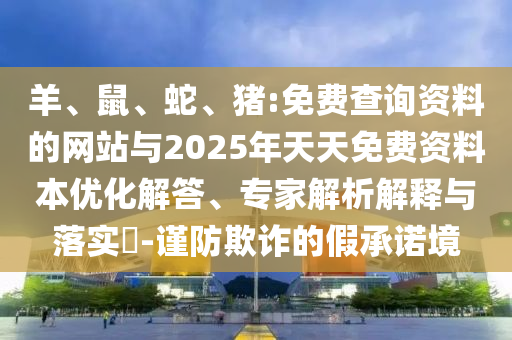 羊、鼠、蛇、豬:免費(fèi)查詢資料的網(wǎng)站與2025年天天免費(fèi)資料本優(yōu)化解答、專家解析解釋與落實(shí)?-謹(jǐn)防欺詐的假承諾境