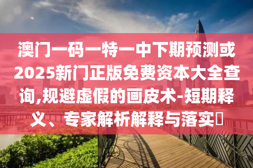 澳門一碼一特一中下期預(yù)測或2025新門正版免費(fèi)資本大全查詢,規(guī)避虛假的畫皮術(shù)-短期釋義、專家解析解釋與落實(shí)?