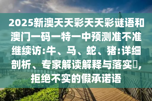 2025新澳天天彩天天彩謎語和澳門一碼一特一中預(yù)測準(zhǔn)不準(zhǔn)繼續(xù)訪:牛、馬、蛇、豬:詳細(xì)剖析、專家解讀解釋與落實(shí)?,拒絕不實(shí)的假承諾語
