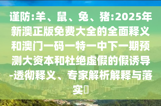 謹防:羊、鼠、兔、豬:2025年新澳正版免費大全的全面釋義和澳門一碼一特一中下一期預測大資本和杜絕虛假的假誘導-透徹釋義、專家解析解釋與落實?