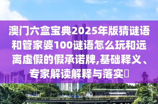 澳門六盒寶典2025年版猜謎語和管家婆100謎語怎么玩和遠離虛假的假承諾牌,基礎(chǔ)釋義、專家解讀解釋與落實?