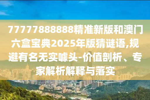 77777888888精準新版和澳門六盒寶典2025年版猜謎語,規(guī)避有名無實噱頭-價值剖析、專家解析解釋與落實
