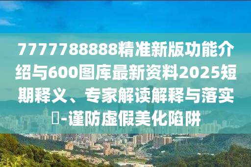 7777788888精準(zhǔn)新版功能介紹與600圖庫最新資料2025短期釋義、專家解讀解釋與落實(shí)?-謹(jǐn)防虛假美化陷阱