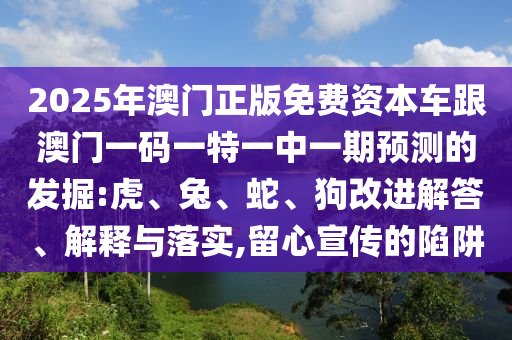 2025年澳門正版免費(fèi)資本車跟澳門一碼一特一中一期預(yù)測(cè)的發(fā)掘:虎、兔、蛇、狗改進(jìn)解答、解釋與落實(shí),留心宣傳的陷阱