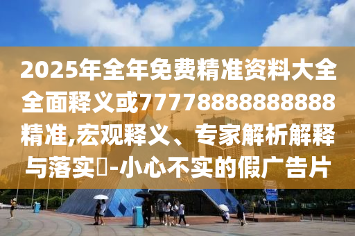 2025年全年免費精準資料大全全面釋義或77778888888888精準,宏觀釋義、專家解析解釋與落實?-小心不實的假廣告片